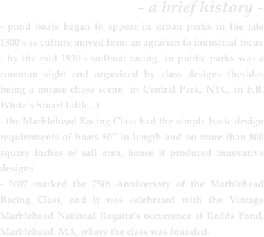 - a brief history -- pond boats began to appear in urban parks in the late 1800’s as culture moved from an agrarian to industrial focus
- by the mid 1920’s sailboat racing  in public parks was a common sight and organized by class designs (besides being a mouse chase scene  in Central Park, NYC, in E.B. White’s Stuart Little...)
- the Marblehead Racing Class had the simple basic design requirements of boats 50” in length and no more than 800 square inches of sail area, hence it produced innovative designs
- 2007 marked the 75th Anniversary of the Marblehead Racing Class, and it was celebrated with the Vintage Marblehead National Regatta’s occurrence at Redds Pond, Marblehead, MA, where the class was founded.