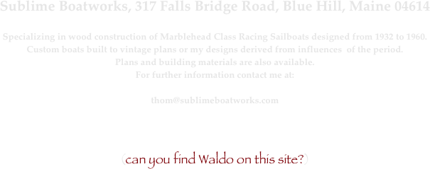 Sublime Boatworks, 317 Falls Bridge Road, Blue Hill, Maine 04614

Specializing in wood construction of Marblehead Class Racing Sailboats designed from 1932 to 1960.
Custom boats built to vintage plans or my designs derived from influences  of the period.
Plans and building materials are also available.
For further information contact me at:

thom@sublimeboatworks.com

￼

(can you find Waldo on this site?)


