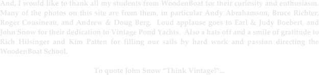 And, I would like to thank all my students from WoodenBoat for their curiosity and enthusiasm.  Many of the photos on this site are from them, in particular Andy Abrahamson, Bruce Richter, Roger Cousineau, and Andrew & Doug Berg.  Loud applause goes to Earl & Judy Boebert, and John Snow for their dedication to Vintage Pond Yachts.  Also a hats off and a smile of gratitude to Rich Hilsinger and Kim Patten for filling our sails by hard work and passion directing the WoodenBoat School.

To quote John Snow “Think Vintage!”...