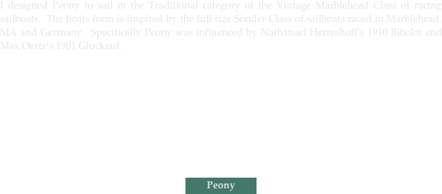 I designed Peony to sail in the Traditional category of the Vintage Marblehead Class of racing sailboats.  The boats form is inspired by the full size Sonder Class of sailboats raced in Marblehead, MA and Germany.  Specifically Peony was influenced by Nathanael Herreshoff’s 1910 Bibelot and Max Oertz’s 1901 Gluckauf.
￼
￼