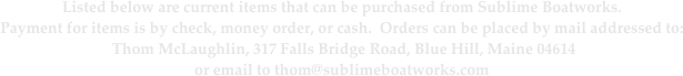 Listed below are current items that can be purchased from Sublime Boatworks.
Payment for items is by check, money order, or cash.  Orders can be placed by mail addressed to:
 Thom McLaughlin, 317 Falls Bridge Road, Blue Hill, Maine 04614
or email to thom@sublimeboatworks.com