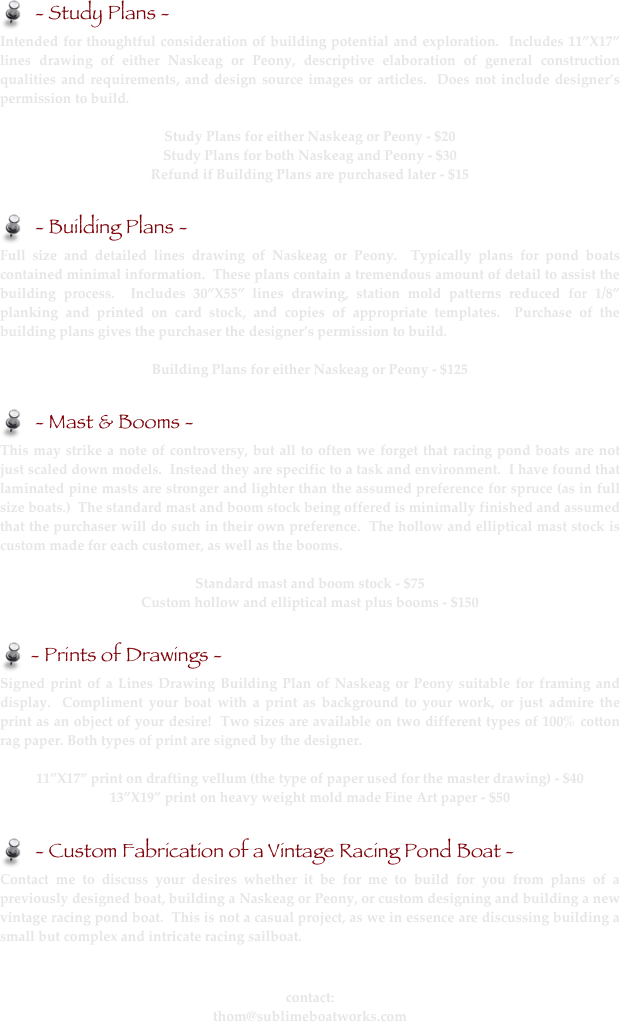    - Study Plans - 
Intended for thoughtful consideration of building potential and exploration.  Includes 11”X17” lines drawing of either Naskeag or Peony, descriptive elaboration of general construction qualities and requirements, and design source images or articles.  Does not include designer’s permission to build.  

Study Plans for either Naskeag or Peony - $20
Study Plans for both Naskeag and Peony - $30
Refund if Building Plans are purchased later - $15

   - Building Plans - 
Full size and detailed lines drawing of Naskeag or Peony.  Typically plans for pond boats contained minimal information.  These plans contain a tremendous amount of detail to assist the building process.  Includes 30”X55” lines drawing, station mold patterns reduced for 1/8” planking and printed on card stock, and copies of appropriate templates.  Purchase of the building plans gives the purchaser the designer’s permission to build.

Building Plans for either Naskeag or Peony - $125

   - Mast & Booms - 
This may strike a note of controversy, but all to often we forget that racing pond boats are not just scaled down models.  Instead they are specific to a task and environment.  I have found that laminated pine masts are stronger and lighter than the assumed preference for spruce (as in full size boats.)  The standard mast and boom stock being offered is minimally finished and assumed that the purchaser will do such in their own preference.  The hollow and elliptical mast stock is custom made for each customer, as well as the booms.

Standard mast and boom stock - $75
Custom hollow and elliptical mast plus booms - $150

  - Prints of Drawings -
Signed print of a Lines Drawing Building Plan of Naskeag or Peony suitable for framing and display.  Compliment your boat with a print as background to your work, or just admire the print as an object of your desire!  Two sizes are available on two different types of 100% cotton rag paper. Both types of print are signed by the designer.

11”X17” print on drafting vellum (the type of paper used for the master drawing) - $40
13”X19” print on heavy weight mold made Fine Art paper - $50

   - Custom Fabrication of a Vintage Racing Pond Boat - 
Contact me to discuss your desires whether it be for me to build for you from plans of a previously designed boat, building a Naskeag or Peony, or custom designing and building a new vintage racing pond boat.  This is not a casual project, as we in essence are discussing building a small but complex and intricate racing sailboat.


contact:
thom@sublimeboatworks.com  