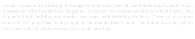 I teach courses in the building of vintage wooden pond boats at The WoodenBoat School, which is associated with WoodenBoat Magazine.  Currently two courses are offered which I teach, that of planked hull building and another concerned with finishing the boat.  There are also other courses in R/C pond boats being taught at The WoodenBoat School.  The link below takes you to the school web site where you can investigate enrolling:
http://www.thewoodenboatschool.com/